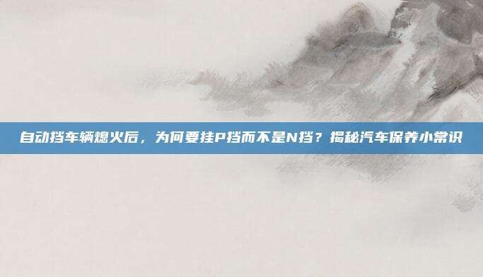 自动挡车辆熄火后，为何要挂P挡而不是N挡？揭秘汽车保养小常识