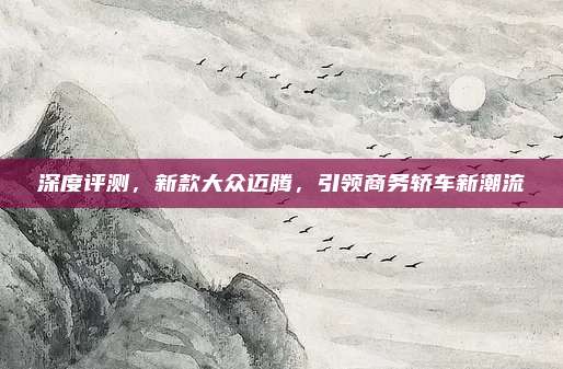 深度评测,新款大众迈腾,引领商务轿车新潮流