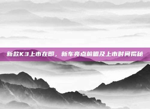新款K3上市在即,新车亮点前瞻及上市时间揭秘