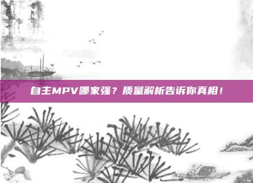 自主MPV哪家强？质量解析告诉你真相！