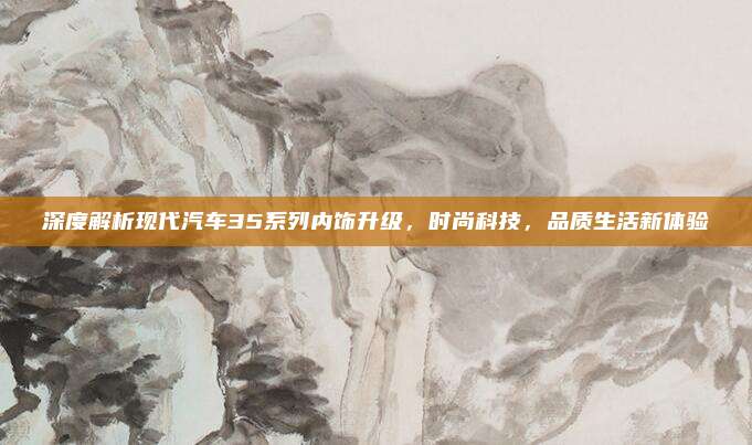 深度解析现代汽车35系列内饰升级，时尚科技，品质生活新体验