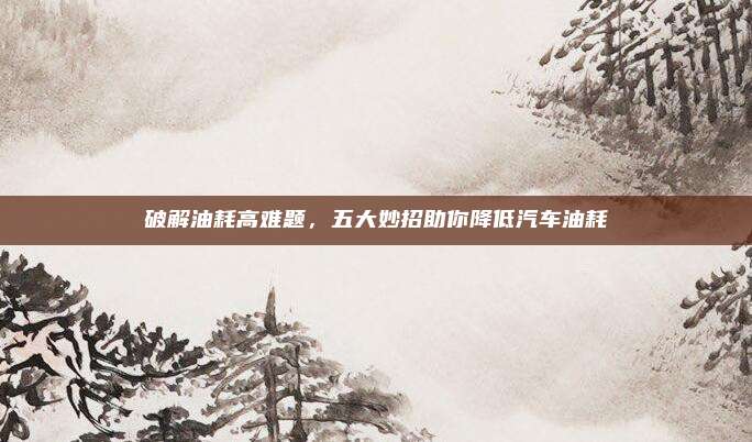破解油耗高难题,五大妙招助你降低汽车油耗