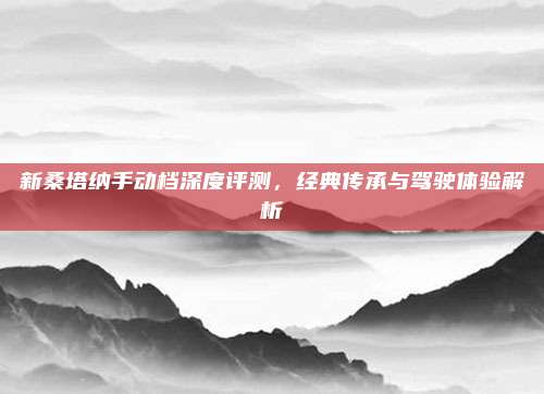 新桑塔纳手动档深度评测，经典传承与驾驶体验解析