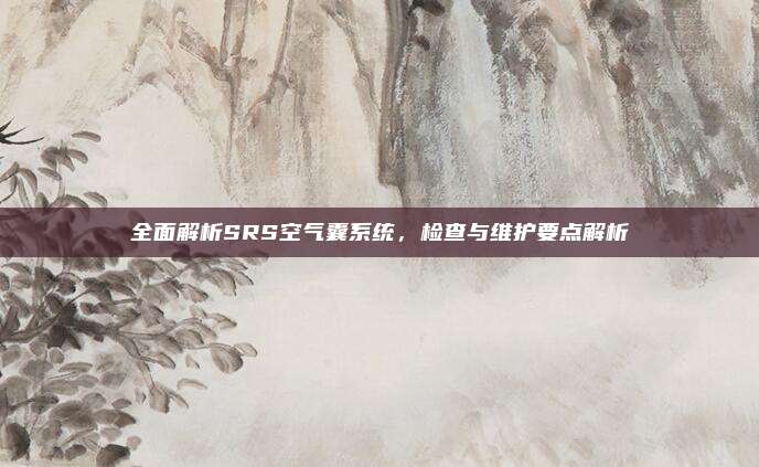 全面解析SRS空气囊系统，检查与维护要点解析