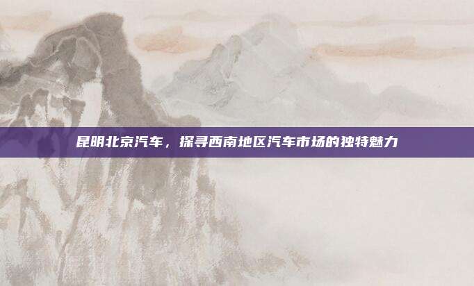 昆明北京汽车,探寻西南地区汽车市场的独特魅力