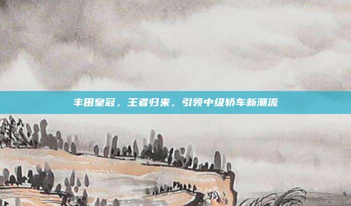 丰田皇冠，王者归来，引领中级轿车新潮流