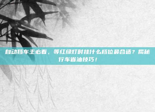 自动挡车主必看,等红绿灯时挂什么档位最合适?揭秘行车省油技巧!