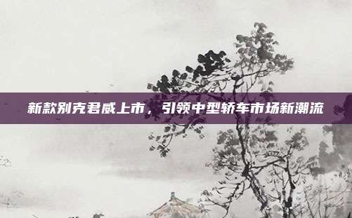 新款别克君威上市,引领中型轿车市场新潮流