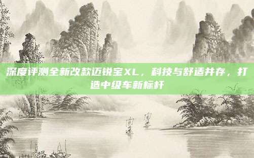 深度评测全新改款迈锐宝XL，科技与舒适并存，打造中级车新标杆