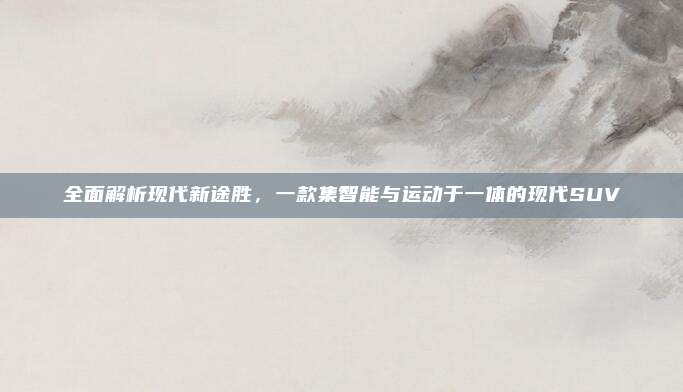 全面解析现代新途胜，一款集智能与运动于一体的现代SUV