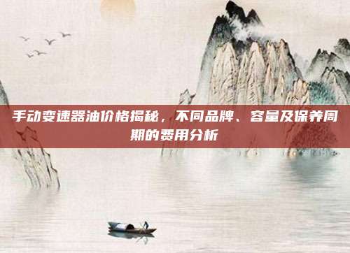 手动变速器油价格揭秘,不同品牌、容量及保养周期的费用分析