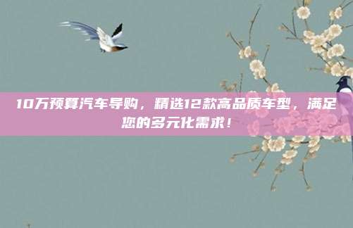 10万预算汽车导购,精选12款高品质车型,满足您的多元化需求!