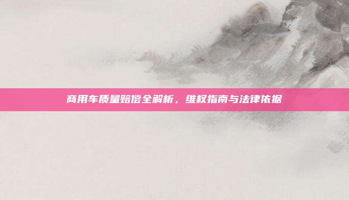商用车质量赔偿全解析,维权指南与法律依据
