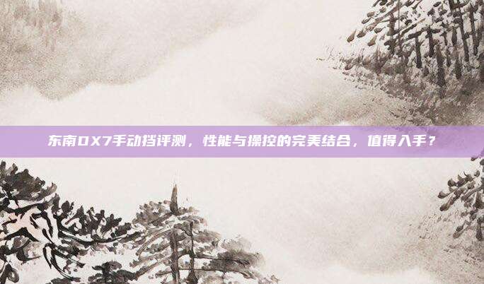 东南DX7手动挡评测,性能与操控的完美结合,值得入手?