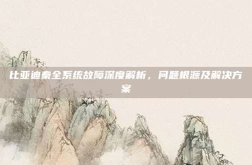 比亚迪秦全系统故障深度解析,问题根源及解决方案