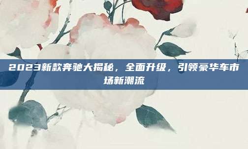 2023新款奔驰大揭秘,全面升级,引领豪华车市场新潮流
