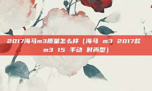 2017海马m3质量怎么样(海马 m3 2017款 m3 15 手动 时尚型)