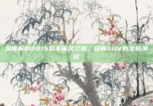 深度解析2015款丰田汉兰达,经典SUV的全新演绎