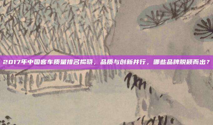 2017年中国客车质量排名揭晓,品质与创新并行,哪些品牌脱颖而出?