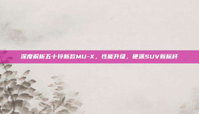 深度解析五十铃新款MU-X，性能升级，硬派SUV新标杆