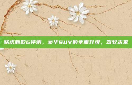 路虎新款6评测,豪华SUV的全面升级,驾驭未来
