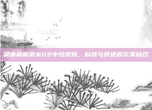 深度解析帝豪GS中控视频，科技与舒适的完美融合