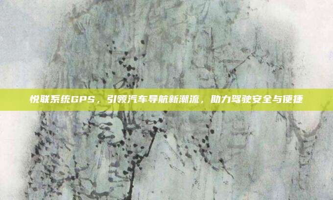 悦联系统GPS，引领汽车导航新潮流，助力驾驶安全与便捷