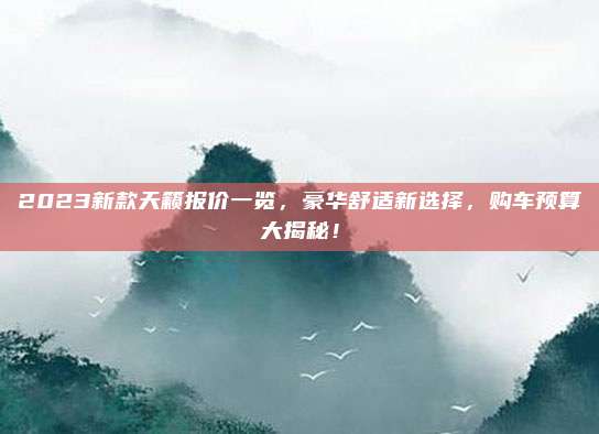 2023新款天籁报价一览,豪华舒适新选择,购车预算大揭秘!