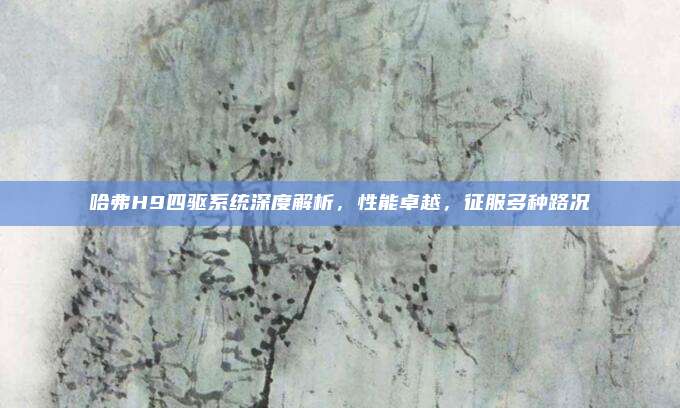 哈弗H9四驱系统深度解析,性能卓越,征服多种路况