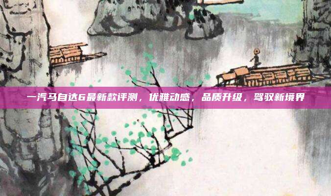 一汽马自达6最新款评测，优雅动感，品质升级，驾驭新境界