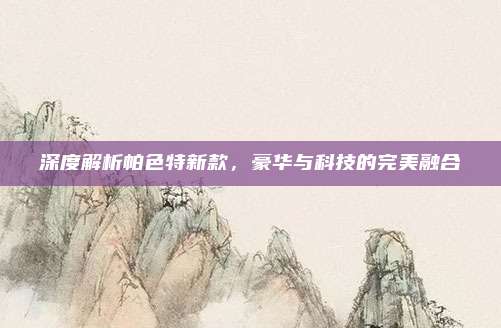 深度解析帕色特新款，豪华与科技的完美融合