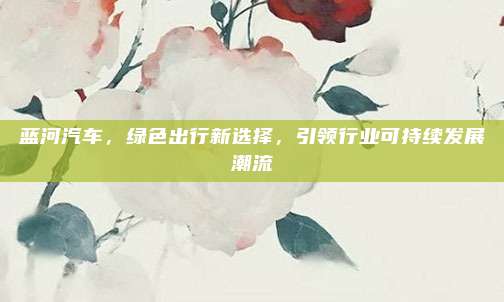 蓝河汽车，绿色出行新选择，引领行业可持续发展潮流