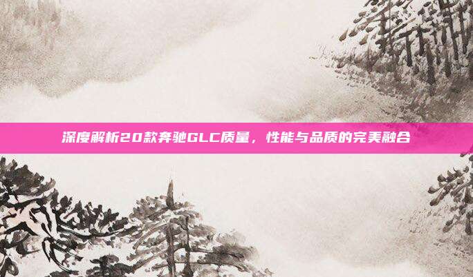深度解析20款奔驰GLC质量，性能与品质的完美融合