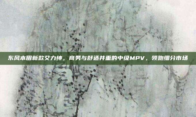 东风本田新款艾力绅,商务与舒适并重的中级MPV,领跑细分市场