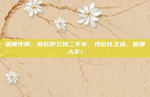 深度评测,新款伊兰特二手车,性价比之选,值得入手!
