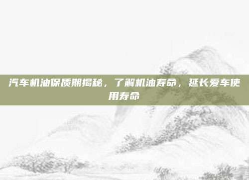 汽车机油保质期揭秘，了解机油寿命，延长爱车使用寿命