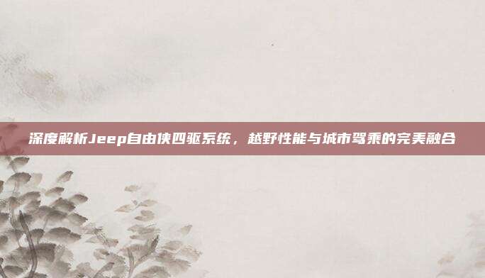 深度解析Jeep自由侠四驱系统，越野性能与城市驾乘的完美融合