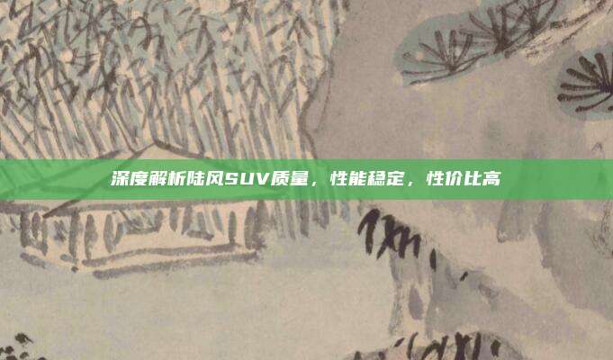 深度解析陆风SUV质量,性能稳定,性价比高