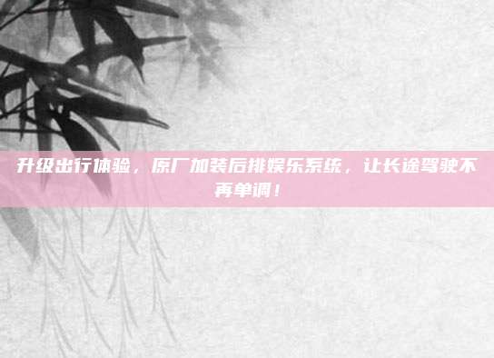 升级出行体验,原厂加装后排娱乐系统,让长途驾驶不再单调!