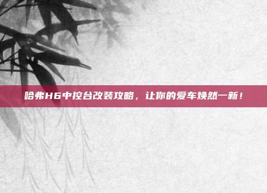 哈弗H6中控台改装攻略，让你的爱车焕然一新！
