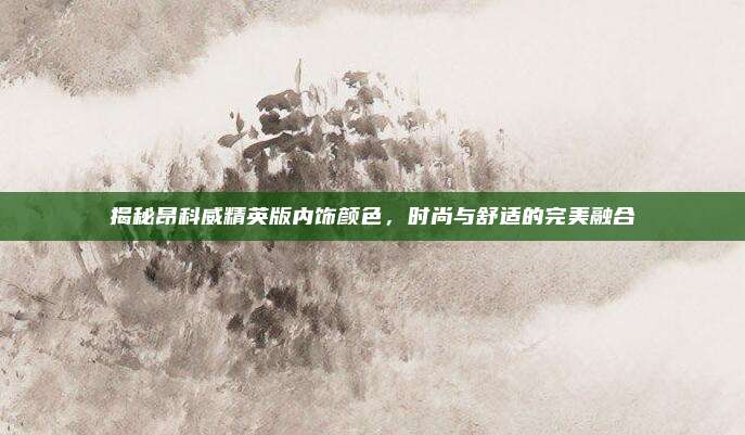 揭秘昂科威精英版内饰颜色,时尚与舒适的完美融合
