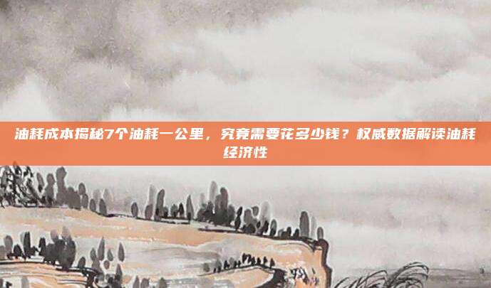 油耗成本揭秘7个油耗一公里，究竟需要花多少钱？权威数据解读油耗经济性