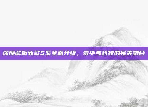深度解析新款5系全面升级,豪华与科技的完美融合