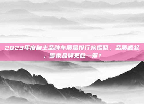2023年度自主品牌车质量排行榜揭晓,品质崛起,哪家品牌更胜一筹?