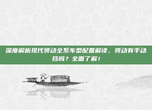 深度解析现代领动全系车型配置解读，领动有手动挡吗？全面了解！