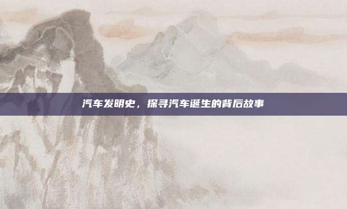 汽车发明史,探寻汽车诞生的背后故事