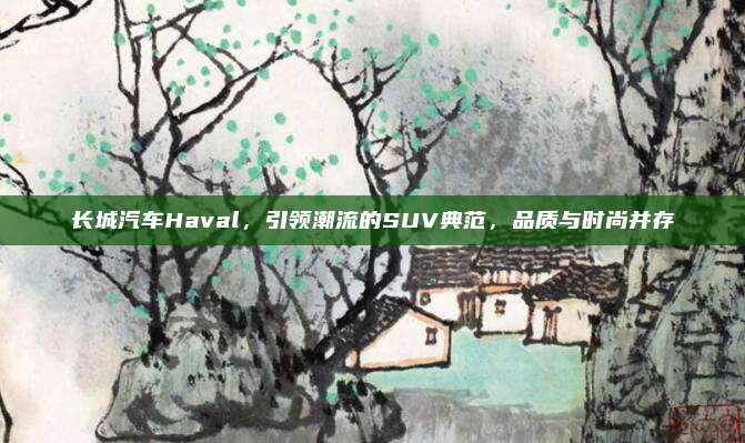长城汽车Haval,引领潮流的SUV典范,品质与时尚并存