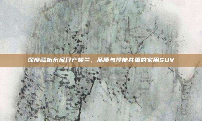 深度解析东风日产楼兰,品质与性能并重的家用SUV
