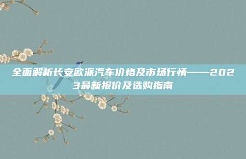 全面解析长安欧派汽车价格及市场行情——2023最新报价及选购指南