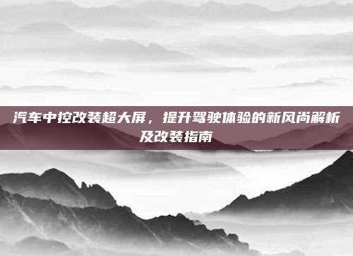汽车中控改装超大屏,提升驾驶体验的新风尚解析及改装指南
